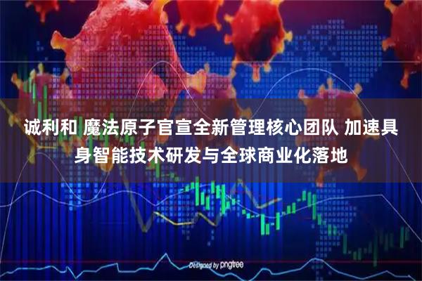 诚利和 魔法原子官宣全新管理核心团队 加速具身智能技术研发与全球商业化落地