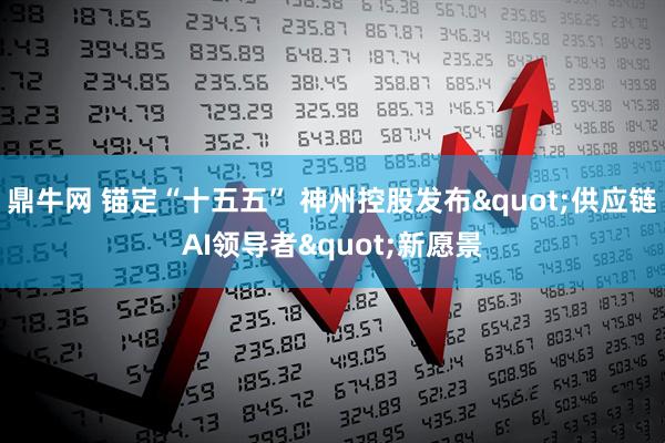 鼎牛网 锚定“十五五” 神州控股发布"供应链AI领导者"新愿景