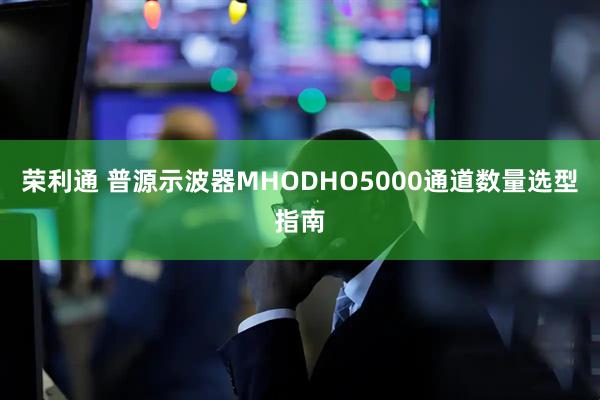 荣利通 普源示波器MHODHO5000通道数量选型指南