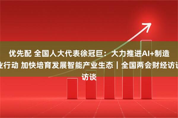 优先配 全国人大代表徐冠巨：大力推进AI+制造业行动 加快培育发展智能产业生态｜全国两会财经访谈