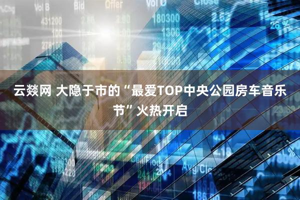 云燚网 大隐于市的“最爱TOP中央公园房车音乐节”火热开启