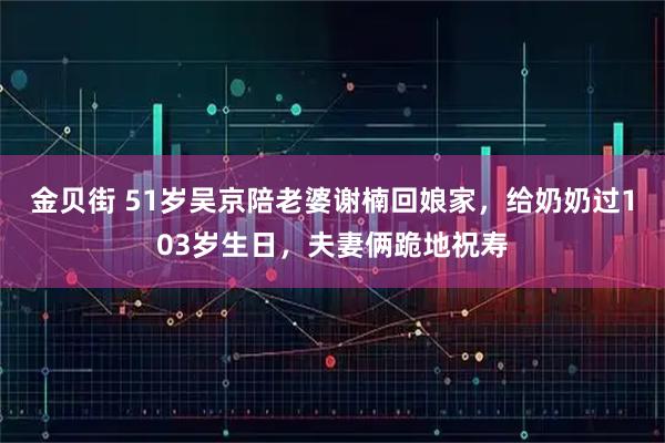 金贝街 51岁吴京陪老婆谢楠回娘家，给奶奶过103岁生日，夫妻俩跪地祝寿