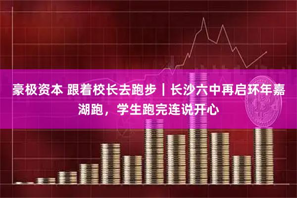 豪极资本 跟着校长去跑步|长沙六中再启环年嘉湖跑,学生跑完连说开心