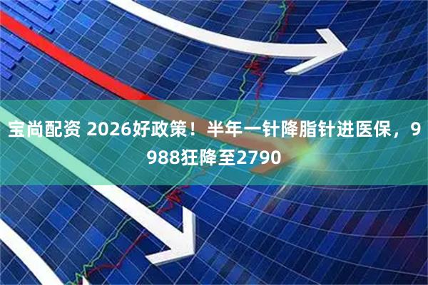 宝尚配资 2026好政策!半年一针降脂针进医保,9988狂降至2790