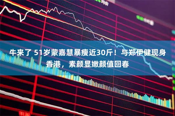 牛来了 51岁蒙嘉慧暴瘦近30斤！与郑伊健现身香港，素颜显嫩颜值回春