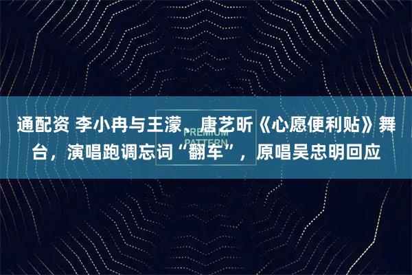 通配资 李小冉与王濛、唐艺昕《心愿便利贴》舞台,演唱跑调忘词“翻车”,原唱吴忠明回应