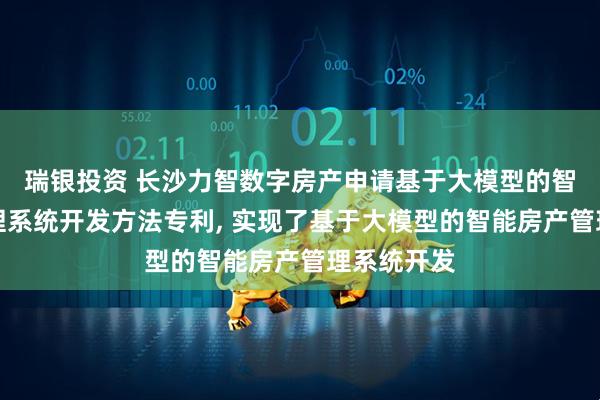 瑞银投资 长沙力智数字房产申请基于大模型的智能房产管理系统开发方法专利, 实现了基于大模型的智能房产管理系统开发