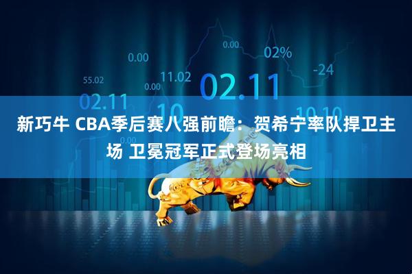 新巧牛 CBA季后赛八强前瞻：贺希宁率队捍卫主场 卫冕冠军正式登场亮相