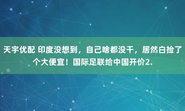 天宇优配 印度没想到，自己啥都没干，居然白捡了个大便宜！国际足联给中国开价2.