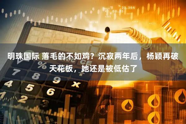 明珠国际 落毛的不如鸡？沉寂两年后，杨颖再破天花板，她还是被低估了