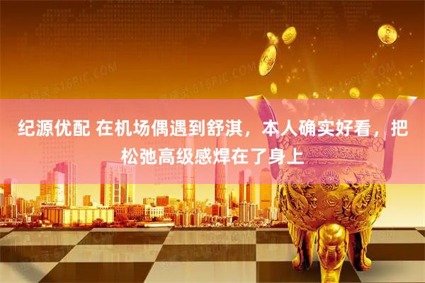 纪源优配 在机场偶遇到舒淇，本人确实好看，把松弛高级感焊在了身上