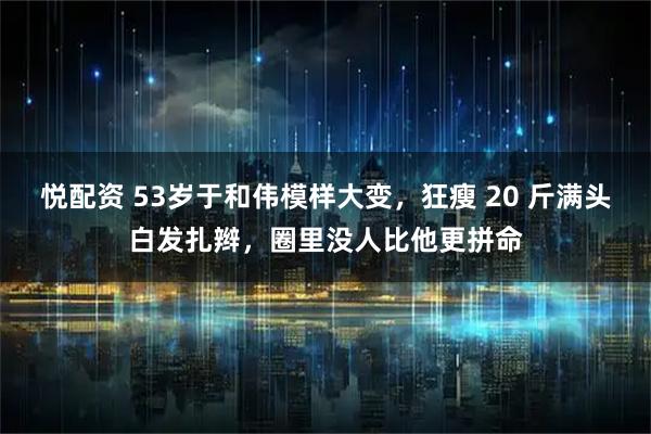 悦配资 53岁于和伟模样大变，狂瘦 20 斤满头白发扎辫，圈里没人比他更拼命