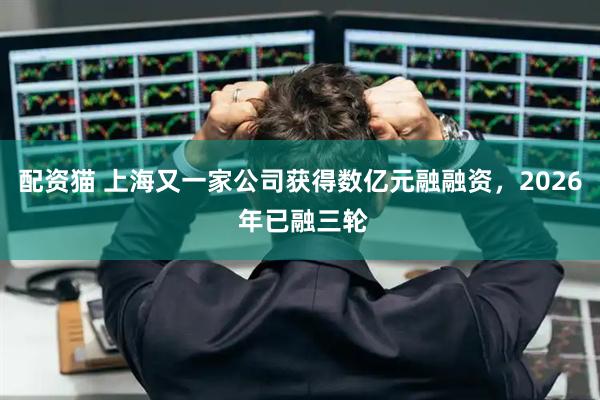 配资猫 上海又一家公司获得数亿元融融资，2026 年已融三轮