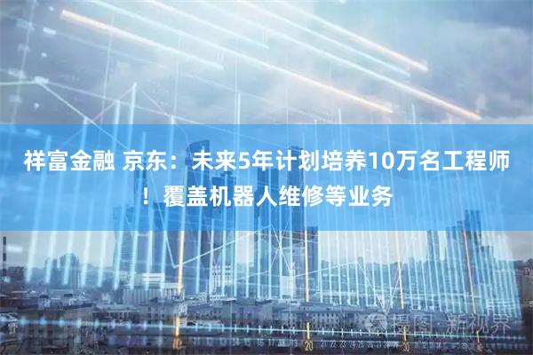 祥富金融 京东：未来5年计划培养10万名工程师！覆盖机器人维修等业务