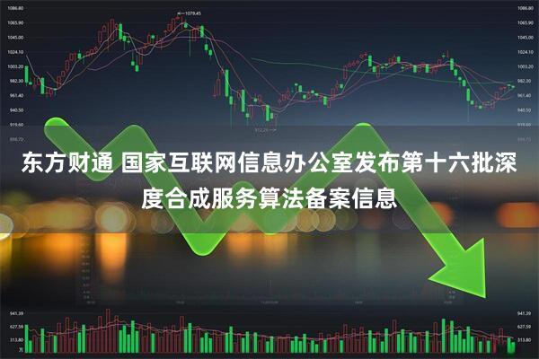 东方财通 国家互联网信息办公室发布第十六批深度合成服务算法备案信息