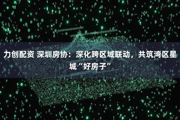 力创配资 深圳房协：深化跨区域联动，共筑湾区星城“好房子”