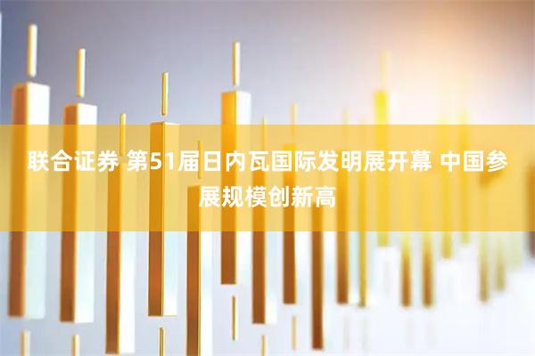 联合证券 第51届日内瓦国际发明展开幕 中国参展规模创新高