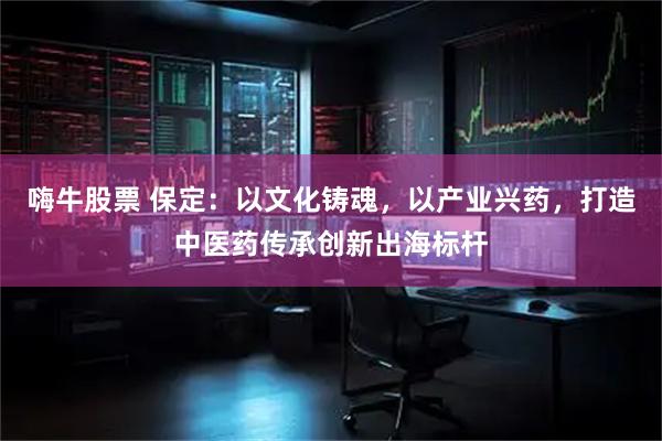 嗨牛股票 保定：以文化铸魂，以产业兴药，打造中医药传承创新出海标杆