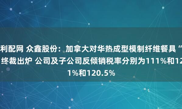 利配网 众鑫股份：加拿大对华热成型模制纤维餐具“双反”终裁出炉 公司及子公司反倾销税率分别为111%和120.5%