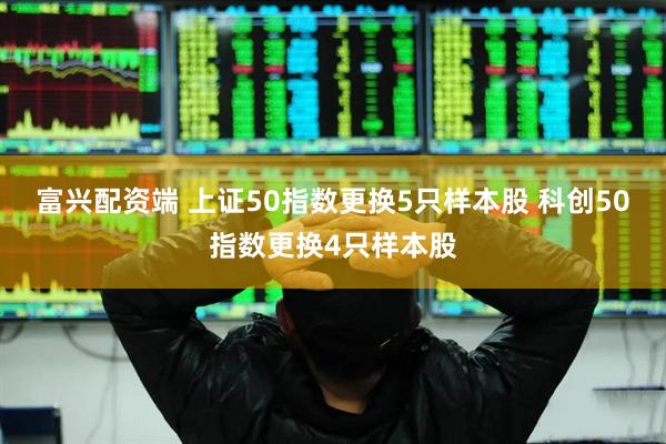 富兴配资端 上证50指数更换5只样本股 科创50指数更换4只样本股