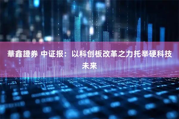 華鑫證券 中证报：以科创板改革之力托举硬科技未来