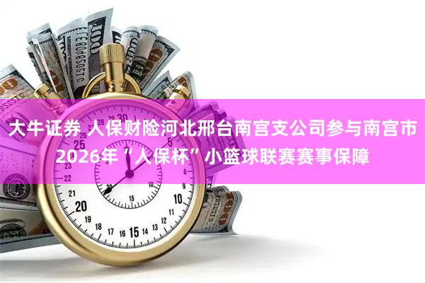 大牛证券 人保财险河北邢台南宫支公司参与南宫市2026年“人保杯”小篮球联赛赛事保障