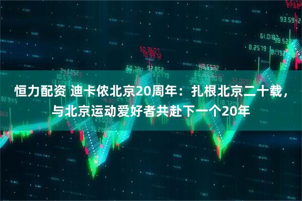 恒力配资 迪卡侬北京20周年：扎根北京二十载，与北京运动爱好者共赴下一个20年