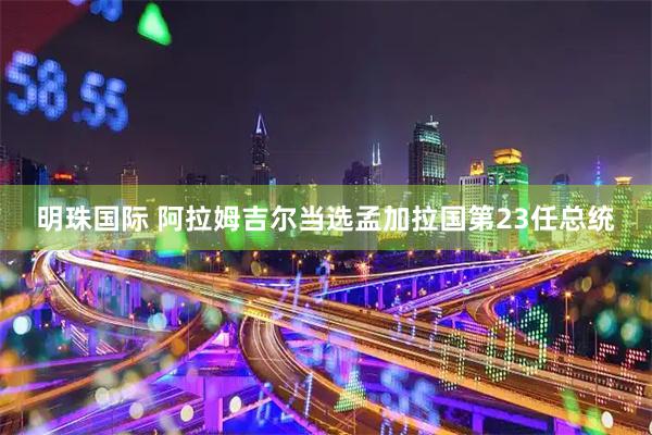 明珠国际 阿拉姆吉尔当选孟加拉国第23任总统