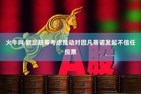 火牛网 欧足联等考虑推动对因凡蒂诺发起不信任投票